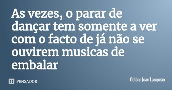 As vezes, o parar de dançar tem somente a ver com o facto de já não se ouvirem musicas de embalar... Frase de Odibar João Lampeão.