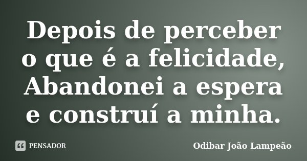 Depois de perceber o que é a felicidade, Abandonei a espera e construí a minha.... Frase de Odibar João Lampeão.