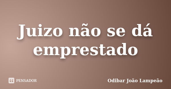 Juizo não se dá emprestado... Frase de Odibar João Lampeão.