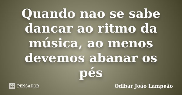 Quando nao se sabe dancar ao ritmo da música, ao menos devemos abanar os pés... Frase de Odibar João Lampeão.