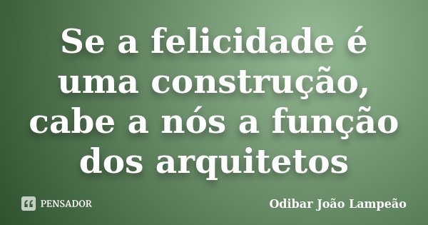 Se a felicidade é uma construção, cabe a nós a função dos arquitetos... Frase de Odibar João Lampeão.