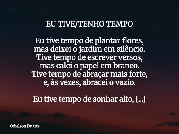 EU TIVE/TENHO TEMPO Eu tive tempo de plantar flores, mas deixei o jardim em silêncio. Tive tempo de escrever versos, mas calei o papel em branco. Tive tempo de ... Frase de Odielson Duarte.