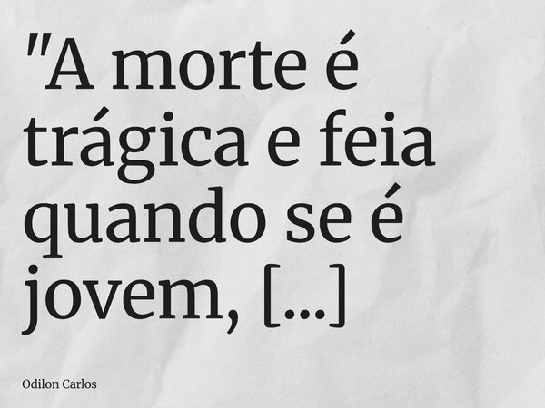 "A morte é trágica e feia quando se é jovem, contudo após os setenta você começa a acha-la uma senhora comum com alguma simpatia"... Frase de Odilon Carlos.