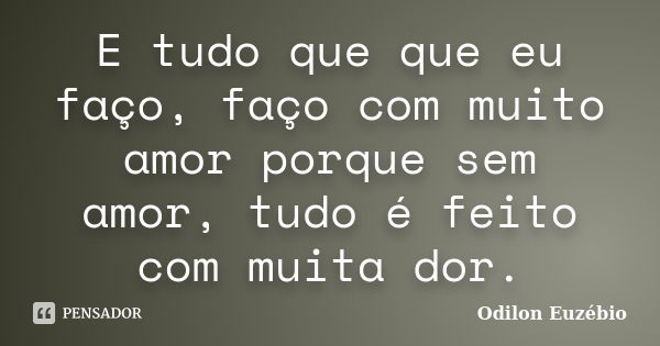 E tudo que que eu faço, faço com muito amor porque sem amor, tudo é feito com muita dor.... Frase de Odilon Euzébio.