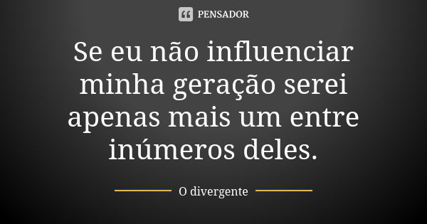 Se eu não influenciar minha geração serei apenas mais um entre inúmeros deles.... Frase de O divergente.