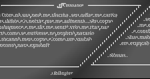 O tom da sua pele me fascina, seu olhar me cativa, seus lábios é o néctar que me alimenta...Seu corpo me enlouquece e me faz me sentir vivo me traz paz e confor... Frase de Odlaniger.