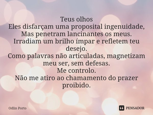 Teus olhos
Eles disfarçam uma proposital ingenuidade,
Mas penetram lancinantes os meus.
Irradiam um brilho ímpar e refletem teu desejo.
Como palavras não artic... Frase de Odlin Porto.