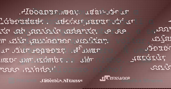 Pássaro meu, dou-te a liberdade.. deixo para ti a porta da gaiola aberta, e se algum dia quiseres voltar, terás a tua espera, Ñ uma gaiola, mas um nimho... Um c... Frase de Odorica Strauss.