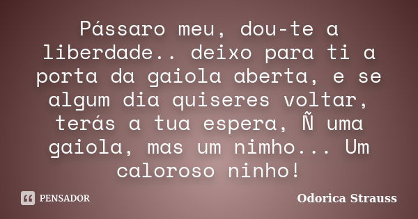 Pássaro meu, dou-te a liberdade.. deixo para ti a porta da gaiola aberta, e se algum dia quiseres voltar, terás a tua espera, Ñ uma gaiola, mas um nimho... Um c... Frase de Odorica Strauss.