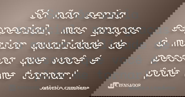 Só não seria especial, mas graças à maior qualidade de pessoa que você é pôde me tornar!... Frase de Odorico Cumbene.