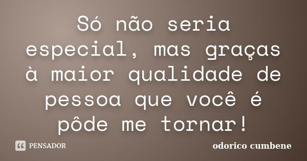 Só não seria especial, mas graças à maior qualidade de pessoa que você é pôde me tornar!... Frase de Odorico Cumbene.