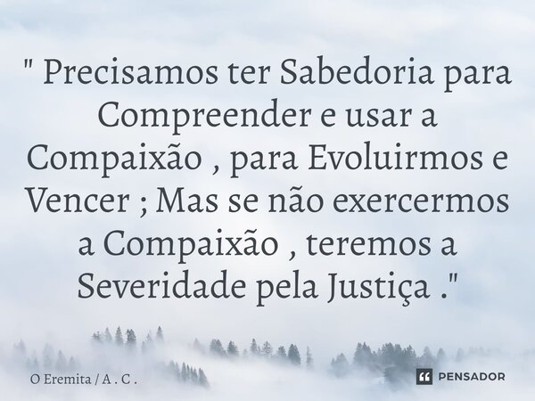 ⁠" Precisamos ter Sabedoria para Compreender e usar a Compaixão , para Evoluirmos e Vencer ; Mas se não exercermos a Compaixão , teremos a Severidade pela ... Frase de O Eremita  A . C ..