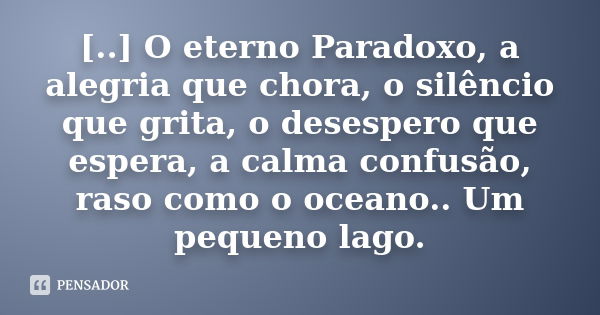 [..] O eterno Paradoxo, a alegria que chora, o silêncio que grita, o desespero que espera, a calma confusão, raso como o oceano.. Um pequeno lago.