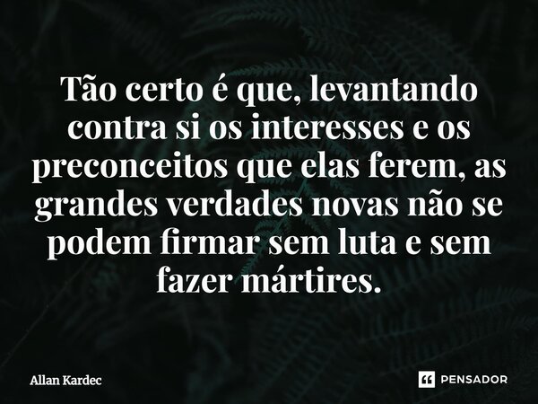 Tão certo é que, levantando contra si os interesses e os preconceitos que elas ferem, as grandes verdades novas não se podem firmar sem luta e sem fazer mártire... Frase de Allan Kardec.