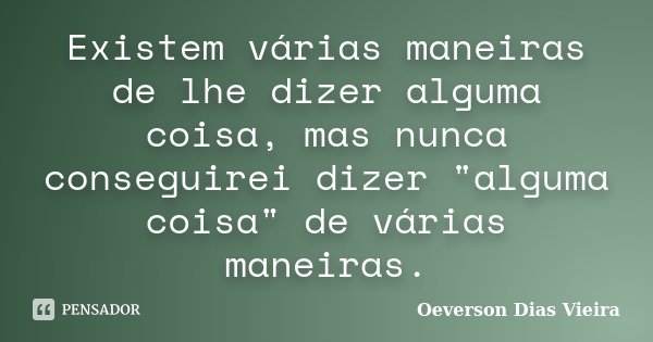 Existem várias maneiras de lhe dizer alguma coisa, mas nunca conseguirei dizer "alguma coisa" de várias maneiras.... Frase de Oeverson Dias Vieira.