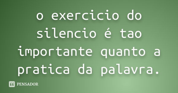 o exercicio do silencio é tao importante quanto a pratica da palavra.