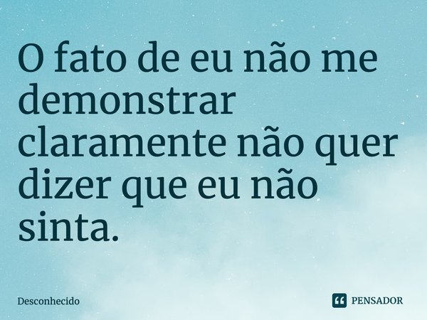 O fato de eu não me demonstrar claramente não quer dizer que eu não sinta.
