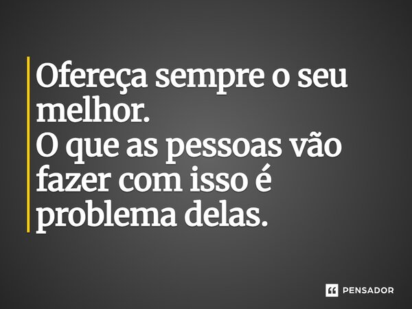 Ofereça sempre o seu melhor. O que as pessoas vão fazer com isso é problema delas.