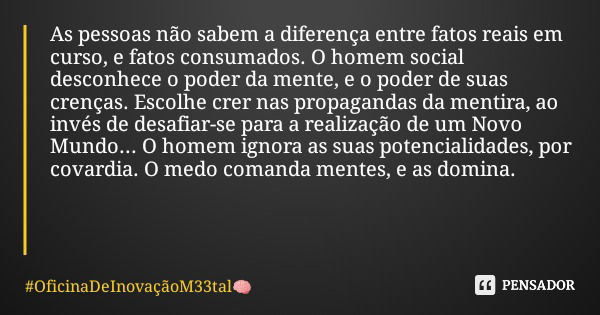 As pessoas não sabem a diferença entre fatos reais em curso, e fatos consumados. O homem social desconhece o poder da mente, e o poder de suas crenças. Escolhe ... Frase de OficinaDeInovaçãoM33tal.