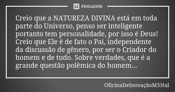 Creio que a NATUREZA DIVINA está em toda parte do Universo, penso ser inteligente portanto tem personalidade, por isso é Deus! Creio que Ele é de fato o Pai, in... Frase de OficinaDeInovaçãoM33tal.