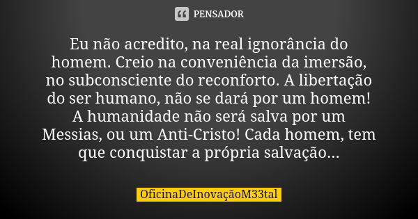 Eu não acredito, na real ignorância do homem. Creio na conveniência da imersão, no subconsciente do reconforto. A libertação do ser humano, não se dará por um h... Frase de OficinaDeInovaçãoM33tal.