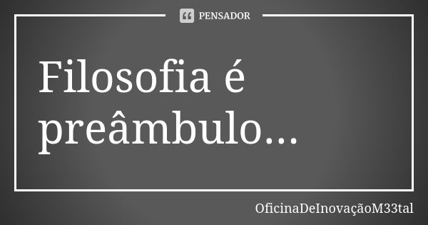 Filosofia é preâmbulo...... Frase de OficinaDeInovaçãoM33tal.