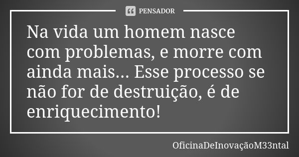 Na vida um homem nasce com problemas, e morre com ainda mais... Esse processo se não for de destruição, é de enriquecimento!... Frase de OficinaDeInovaçãoM33ntal.