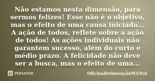 Não estamos nesta dimensão, para sermos felizes! Esse não é o objetivo, mas o efeito de uma causa iniciada... A ação de todos, reflete sobre a ação de todos! As... Frase de OficinaDeInovaçãoM33tal.