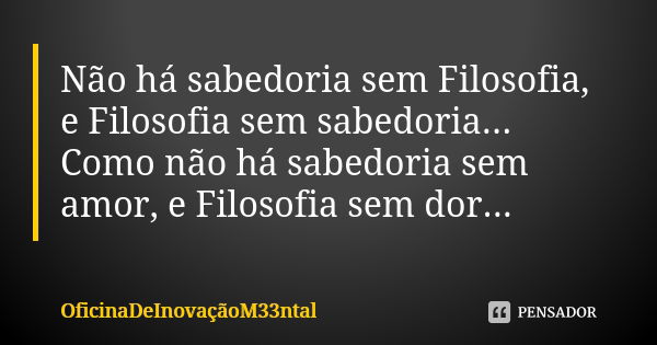 Não há sabedoria sem Filosofia, e Filosofia sem sabedoria... Como não há sabedoria sem amor, e Filosofia sem dor...... Frase de OficinaDeInovaçãoM33ntal.