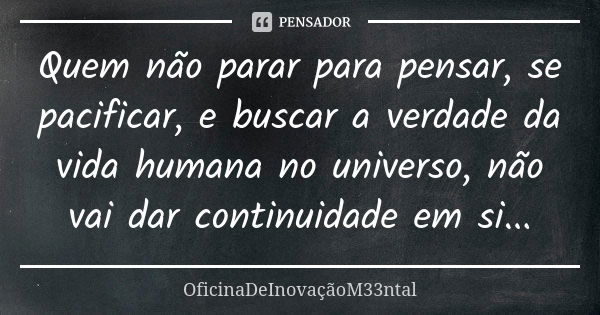 Quem não parar para pensar, se pacificar, e buscar a verdade da vida humana no universo, não vai dar continuidade em si...... Frase de OficinaDeInovaçãoM33ntal.