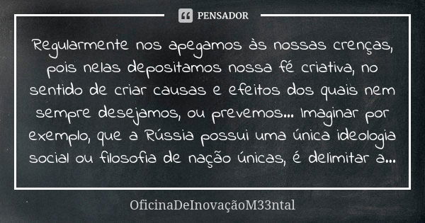 Regularmente nos apegamos às nossas crenças, pois nelas depositamos nossa fé criativa, no sentido de criar causas e efeitos dos quais nem sempre desejamos, ou p... Frase de OficinaDeInovaçãoM33ntal.