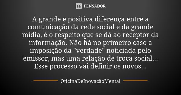 A grande e positiva diferença entre a comunicação da rede social e da grande mídia, é o respeito que se dá ao receptor da informação. Não há no primeiro caso a ... Frase de OficinaDeInovaçãoMental.