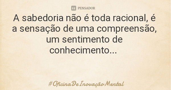 A sabedoria não é toda racional, é a sensação de uma compreensão, um sentimento de conhecimento...... Frase de OficinaDeInovaçãoMental.