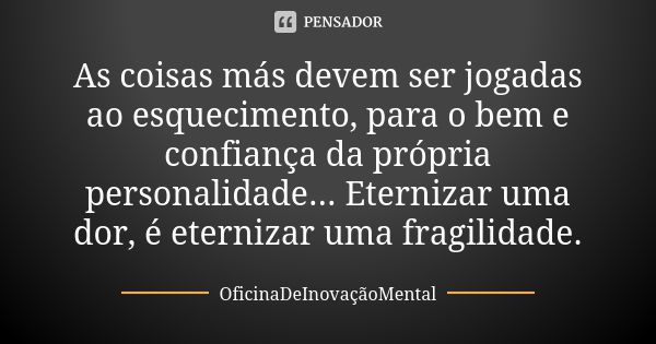 As coisas más devem ser jogadas ao esquecimento, para o bem e confiança da própria personalidade... Eternizar uma dor, é eternizar uma fragilidade.... Frase de OficinaDeInovaçãoMental.