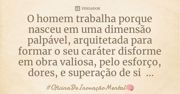 O homem trabalha porque nasceu em uma dimensão palpável, arquitetada para formar o seu caráter disforme em obra valiosa, pelo esforço, dores, e superação de si ... Frase de OficinaDeInovaçãoMental.