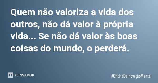 Quem não valoriza a vida dos outros, não dá valor à própria vida... Se não dá valor às boas coisas do mundo, o perderá.... Frase de OficinaDeInovaçãoMental.