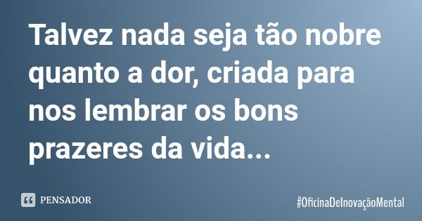 Talvez nada seja tão nobre quanto a dor, criada para nos lembrar os bons prazeres da vida...... Frase de OficinaDeInovaçãoMental.