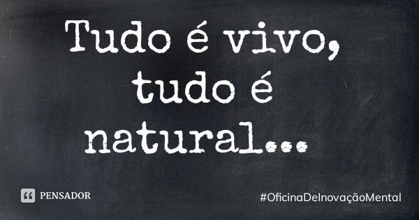 Tudo é vivo, tudo é natural...... Frase de OficinaDeInovaçãoMental.