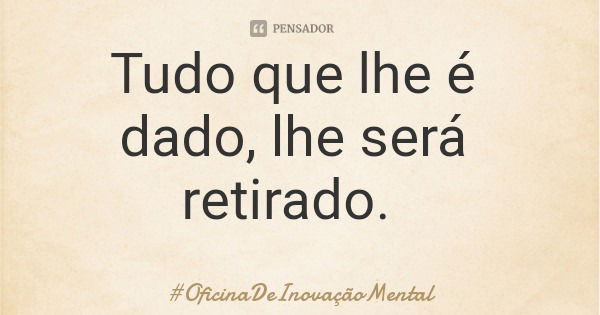 Tudo que lhe é dado, lhe será retirado.... Frase de OficinaDeInovaçãoMental.