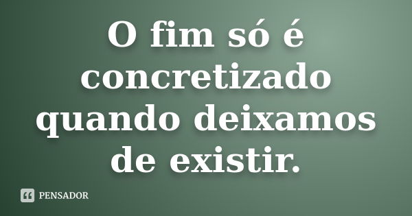 O fim só é concretizado quando deixamos de existir.