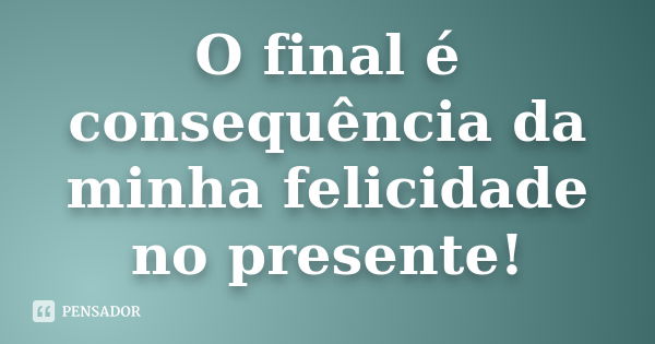 O final é consequência da minha felicidade no presente!