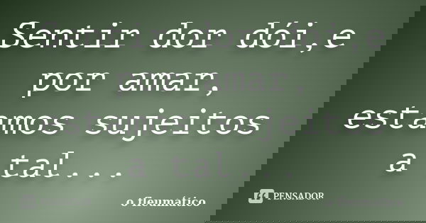 Sentir dor dói,e por amar, estamos sujeitos a tal...... Frase de o fleumático.