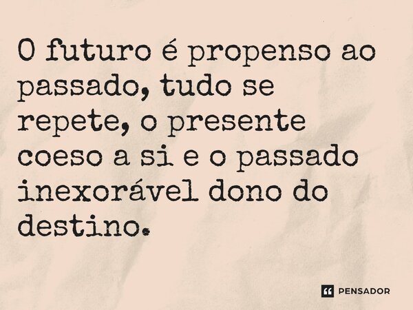 ⁠O futuro é propenso ao passado, tudo se repete, o presente coeso a si e o passado inexorável dono do destino.