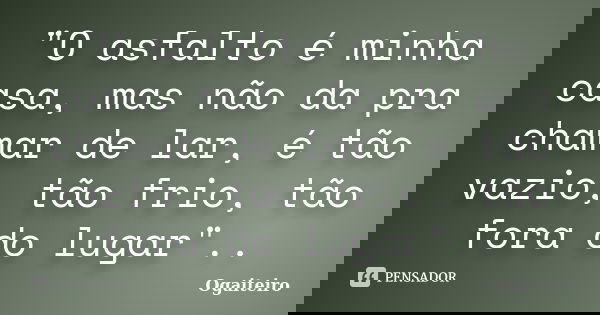 "O asfalto é minha casa, mas não da pra chamar de lar, é tão vazio, tão frio, tão fora do lugar"..... Frase de ogaiteiro.