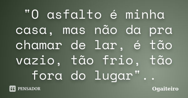 "O asfalto é minha casa, mas não da pra chamar de lar, é tão vazio, tão frio, tão fora do lugar"..... Frase de ogaiteiro.