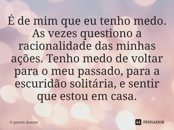 É de mim que eu tenho medo. As vezes questiono a racionalidade das minhas ações. Tenho medo de voltar para o meu passado, para a escuridão solitária, e sentir q... Frase de O garoto doente.