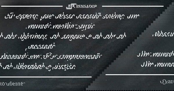 Eu espero, que dessa ocasião solene, um mundo melhor surja.
Nascido das lágrimas, do sangue e da dor do passado
Um mundo baseado em fé e compreensão
Um mundo de... Frase de O garoto doente.