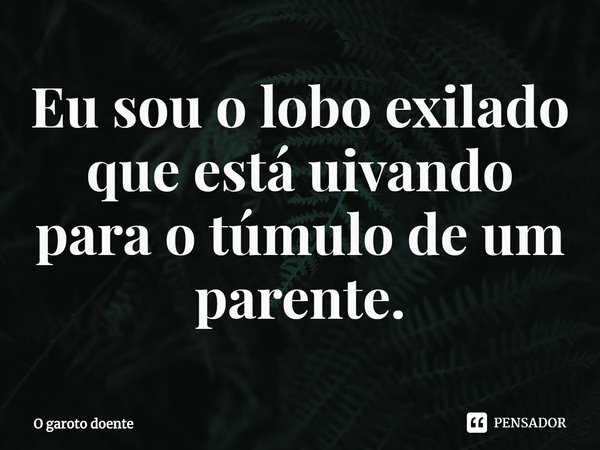 ⁠Eu sou o lobo exilado que está uivando para o túmulo de um parente.... Frase de O garoto doente.