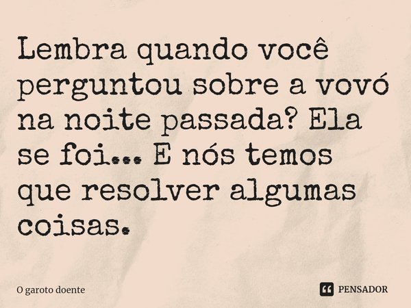 ⁠Lembra quando você perguntou sobre a vovó na noite passada? Ela se foi... E nós temos que resolver algumas coisas.... Frase de O garoto doente.