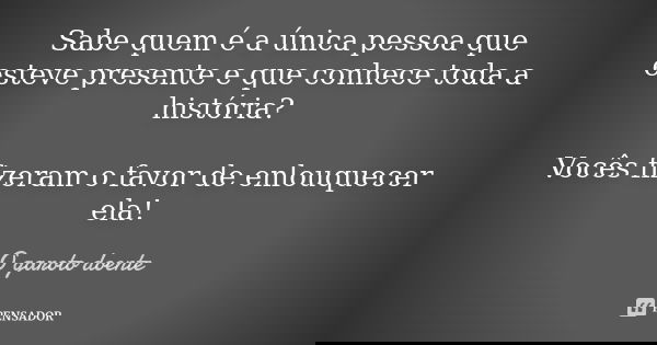 Sabe quem é a única pessoa que esteve presente e que conhece toda a história? Vocês fizeram o favor de enlouquecer ela!... Frase de O garoto doente.